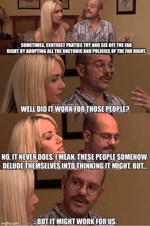 Arrested development meme

SOMETIMES, CENTRIST PARTIES TRY AND SEE OFF THE FAR RIGHT BY ADOPTING ALL THE RHETORIC AND POLICIES OF THE FAR RIGHT.

WELL DID IT WORK FOR THOSE PEOPLE?

NO, IT NEVER DOES, I MEAN, THESE PEOPLE SOMEHOW DELUDE THEMSELVES INTO THINKING IT MIGHT, BUT...

...BUT IT MIGHT WORK FOR US.