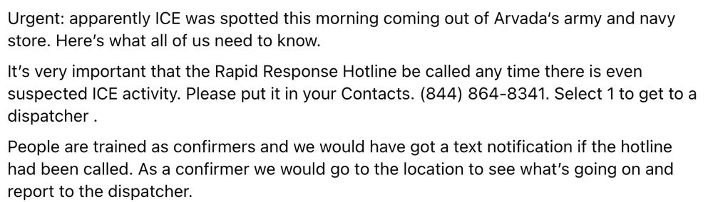 Urgent: apparently ICE was spotted this morning coming out of Arvada‘s army and navy store. Here’s what all of us need to know.
It’s very important that the Rapid Response Hotline be called any time there is even suspected ICE activity. Please put it in your Contacts. (844) 864-8341. Select 1 to get to a dispatcher .
People are trained as confirmers and we would have got a text notification if the hotline had been called. As a confirmer we would go to the location to see what’s going on and report to the dispatcher.