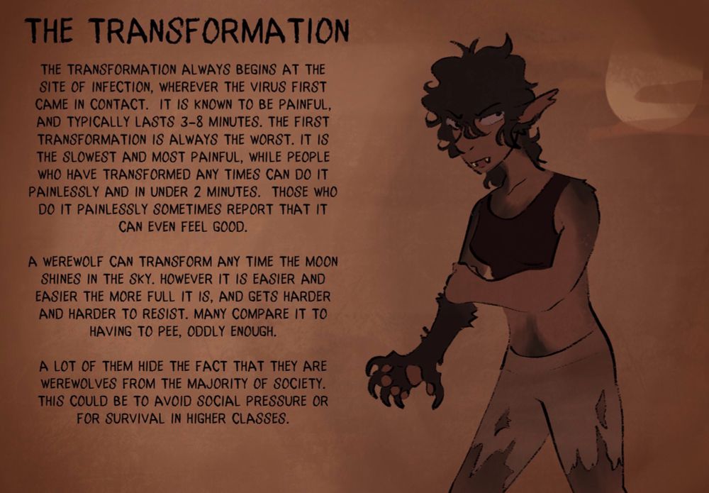 THE TRANSFORMATION
THE TRANSFORMATION ALWAYS BEGINS AT THE SITE OF INFECTION, WHEREVER THE VIRUS FIRST CAME IN CONTACT. IT IS KNOWN TO BE PAINFUL, AND TYPICALLY LASTS 3-8 MINUTES. THE FIRST TRANSFORMATION IS ALWAYS THE WORST. IT IS THE SLOWEST AND MOST PAINFUL, WHILE PEOPLE WHO HAVE TRANSFORMED ANY TIMES CAN DO IT PAINLESSLY AND IN UNDER 2 MINUTES. THOSE WHO DO IT PAINLESSLY SOMETIMES REPORT THAT IT CAN EVEN FEEL GOOD.
A WEREWOLF CAN TRANSFORM ANY TIME THE MOON SHINES IN THE SKY. HOWEVER IT IS EASIER AND EASIER THE MORE FULL IT IS, AND GETS HARDER AND HARDER TO RESIST. MANY COMPARE IT TO HAVING TO PEE, ODDLY ENOUGH.
A LOT OF THEM HIDE THE FACT THAT THEY ARE WEREWOLVES FROM THE MAJORITY OF SOCIETY.
THIS COULD BE TO AVOID SOCIAL PRESSURE OR FOR SURVIVAL IN HIGHER CLASSES.