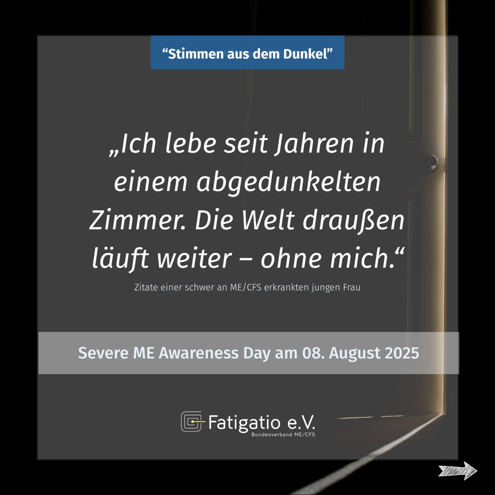Weißer Text auf grau-schwarzem Hintergrund. Im Hintergrund ein Türspalt, durch den wenig Licht fällt. Zitat einer schwer von ME/CFS Betroffenen: „Ich lebe seit Jahren in einem abgedunkelten Zimmer. Die Welt da draußen läuft weiter - ohne mich." Darüber steht: „Stimmen aus dem Dunkel". Darunter: Severe ME Awareness Day am 08. August 2025. Fatigatio e.V. Logo
