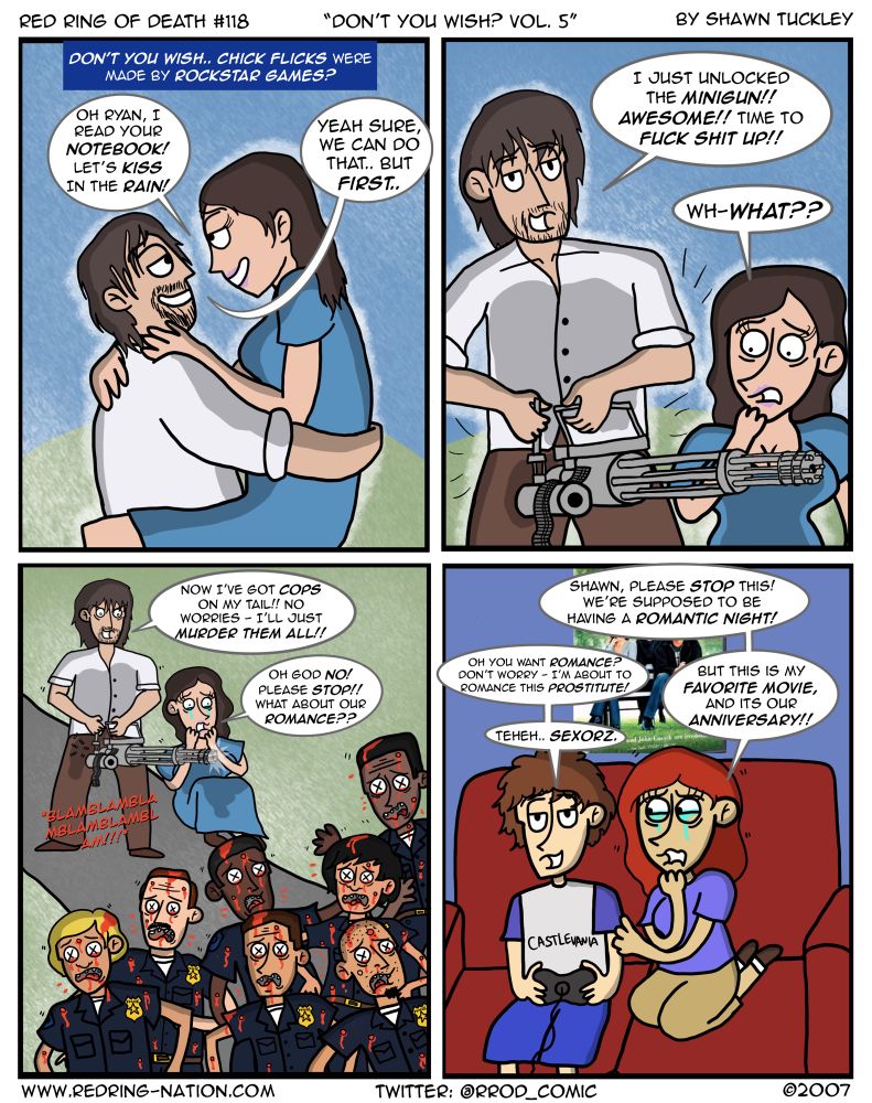 Panel 1: 

Text Box: Don’t you wish.. chick flicks were made by Rockstar Games?

We see Ryan Gosling and Rachel McAdams in their iconic cover pose from the Notebook, holding each other in the rain about to kiss.

Rachel: Oh Ryan, I read your Notebook! Let’s kiss in the rain!

Ryan: Yeah sure, we can do that.. but first..

Panel 2: Ryan is suddenly holding the minigun from GTA San Andreas

Ryan: I just unlocked the Minigun!! Awesome!! Time to fuck shit up!!

Rachel: Wh-what??

Panel 3: Ryan is gunning down a group of cops chasing him, while Rachel is crying.

Ryan: Now I’ve got cops on my tail!! No worries - I’ll just MURDER THEM ALL!!

Rachel: Oh god NO! Please stop!! What about our romance??

Panel 4: Shawn and Dinah are on the couch, Shawn with a controller in his hand. Dinah is crying and holding Shawn’s arm.

Dinah: Shawn, please STOP this! We’re supposed to be having a romantic night!

Shawn: Oh, you want romance? Don’t worry - I’m about to romance this PROSTITUTE!

Dinah: But this is my favorite movie, and it’s our ANNIVERSARY!!

Shawn: Teheh.. sex0rz.