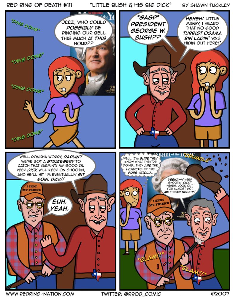 Panel 1: Someone ringing the doorbell multiple times

Dinah: Jeez, who could possibly be ringing our bell this much at this hour??

Panel 2: George W. Bush is at their doorstep, with a cowboy hat and a Texas-themed belt

Dinah: *gasp* President George W. Bush??

GWB: Heheh! Little missy, I hear that no good turrist Osama Bin Ladin’ was hidin’ out here!!

Panel 3: GWB reveals Dick Cheney, in full hunting gear, with a cap saying “I SHOT MY FRIEND”

GWB: Well doncha worry darlin! We’ve got a strategery to catch that varmint! My good ol veep Dick will keep on shootin, and he’ll hit im eventually! Git goin, Dick!!

Dick: Euh. Yeah.

Panel 4: Dick is shooting his gun, causing the ceiling to crumble, with GWB swinging his cowboy hat around.

Dinah: (thought bubble) Well, I’m sure they know what they’re doing.. they ARE the leaders of the free world..

GWB: Yeehaw!! Keep shootin, Dick! Heheh, look out, you almost got ME there! Heheh!!