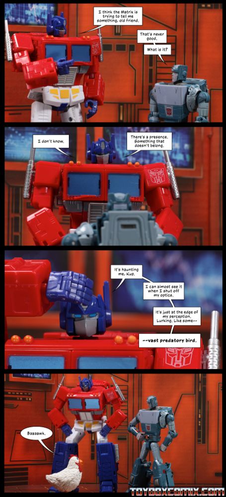 Location: Autobot base Panel 1: Optimus Prime: “I think the Matrix is trying to tell me something, old friend.” Kup: “That’s never good. What is it?” 2: Optimus: “I don’t know. There’s a presence. Something that doesn’t belong.” 3: Optimus, hand to his head: “It’s haunting me, Kup. I can almost see it when I shut off my optics. It’s just at the edge of my perception. Lurking. Like some—vast predatory bird.” 4: Optimus and Kup look down to see Camilla the Muppet chicken, saying “Baaaawk.”