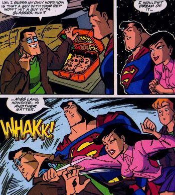 CLARK KENT IMPERSONATER: Um I guess my only hope now is that a guy with your rep wouldn't hit a guy with glasses, huh?
SUPERMAN: I wouldn't dream of it. Miss Lane, however, is another matter.
LOIS LANE: *punches him*