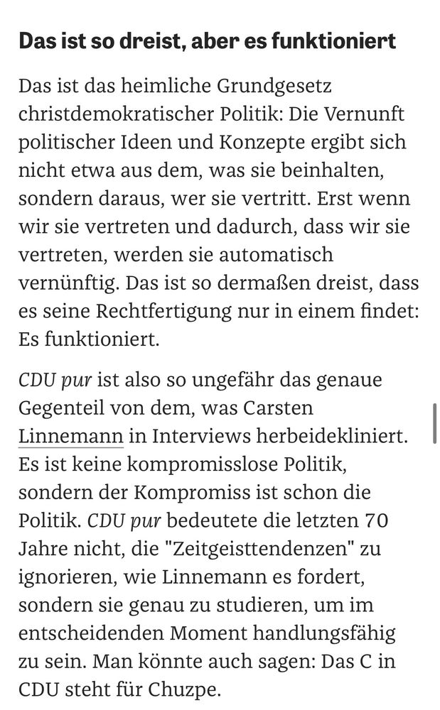 CDU pur ist also so ungefähr das genaue Gegenteil von dem, was Carsten Linnemann in Interviews herbeidekliniert. Es ist keine kompromisslose Politik, sondern der Kompromiss ist schon die Politik. CDU pur bedeutete die letzten 70 Jahre nicht, die "Zeitgeisttendenzen" zu ignorieren, wie Linnemann es fordert, sondern sie genau zu studieren, um im entscheidenden Moment handlungsfähig zu sein. Man könnte auch sagen: Das C in CDU steht für Chuzpe.