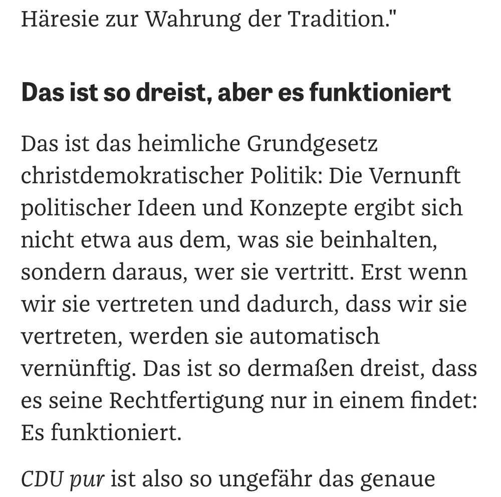 Das ist das heimliche Grundgesetz christdemokratischer Politik: Die Vernunft politischer Ideen und Konzepte ergibt sich nicht etwa aus dem, was sie beinhalten, sondern daraus, wer sie vertritt. Erst wenn wir sie vertreten und dadurch, dass wir sie vertreten, werden sie automatisch vernünftig. Das ist so dermaßen dreist, dass es seine Rechtfertigung nur in einem findet: Es funktioniert. 
