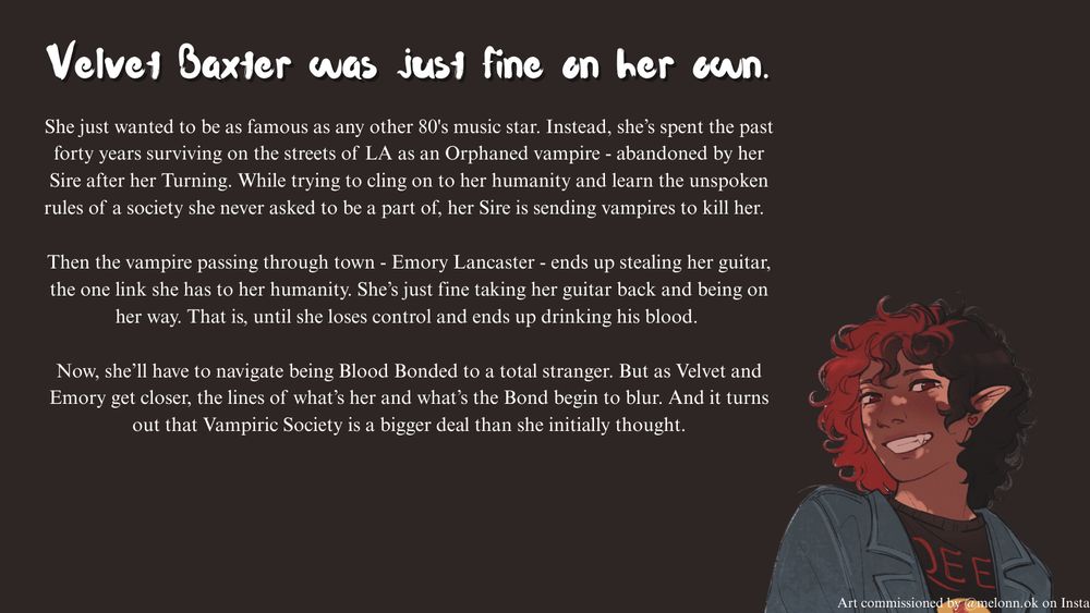 An image with the following text: "Velvet Baxter was just fine on her own. She just wanted to be as famous as any other 80's music star. Instead, she’s spent the past forty years surviving on the streets of LA as an Orphaned vampire - abandoned by her Sire after her Turning. While trying to cling on to her humanity and learn the unspoken rules of a society she never asked to be a part of, her Sire is sending vampires to kill her.  

Then the vampire passing through town - Emory Lancaster - ends up stealing her guitar, the one link she has to her humanity. She’s just fine taking her guitar back and being on her way. That is, until she loses control and ends up drinking his blood. 

Now, she’ll have to navigate being Blood Bonded to a total stranger. But as Velvet and Emory get closer, the lines of what’s her and what’s the Bond begin to blur. And it turns out that Vampiric Society is a bigger deal than she initially thought." There is a picture of Velvet Baxter in the bottom right.