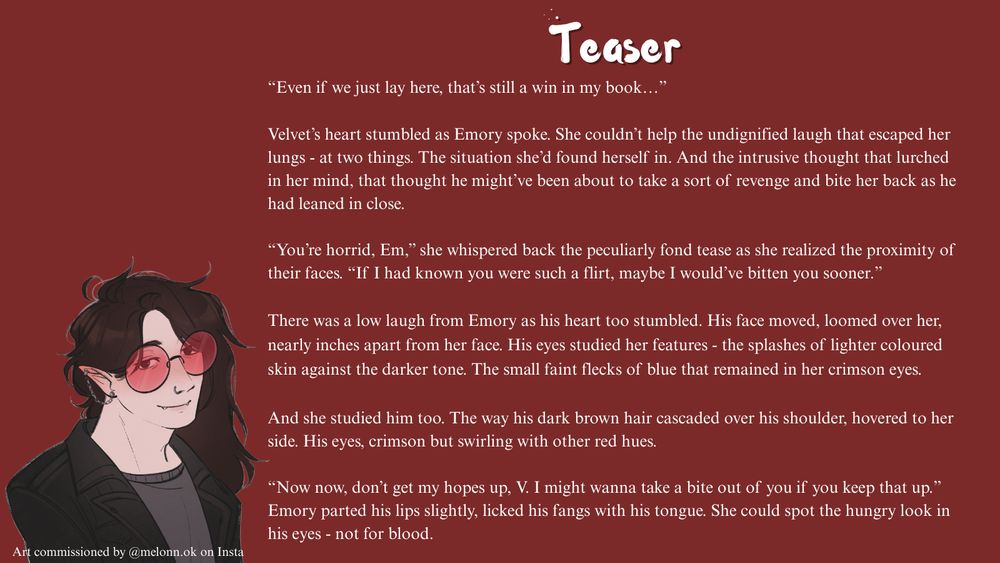 An image with a teaser for the novel. "“Even if we just lay here, that’s still a win in my book…”

Velvet’s heart stumbled as Emory spoke. She couldn’t help the undignified laugh that escaped her lungs - at two things. The situation she’d found herself in. And the intrusive thought that lurched in her mind, that thought he might’ve been about to take a sort of revenge and bite her back as he had leaned in close.

“You’re horrid, Em,” she whispered back the peculiarly fond tease as she realized the proximity of their faces. “If I had known you were such a flirt, maybe I would’ve bitten you sooner.”

There was a low laugh from Emory as his heart too stumbled. His face moved, loomed over her, nearly inches apart from her face. His eyes studied her features - the splashes of lighter coloured skin against the darker tone. The small faint flecks of blue that remained in her crimson eyes.

And she studied him too. The way his dark brown hair cascaded over his shoulder, hovered to her side. His eyes, crimson but swirling with other red hues.

“Now now, don’t get my hopes up, V. I might wanna take a bite out of you if you keep that up.” Emory parted his lips slightly, licked his fangs with his tongue. She could spot the hungry look in his eyes - not for blood." There is a picture of Emory in the bottom left.