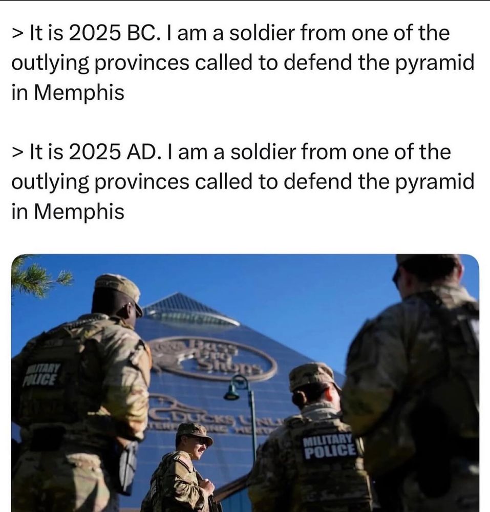 Text over a meme image text reads

> It is 2025 BC. I am a soldier from one of the outlying provinces called to defend the pyramid in Memphis

> It is 2025 AD. I am a soldier from one of the outlying provinces called to defend the pyramid in Memphis

over a REAL photograph, I swear to fucking fuck, of the dumbfuck cuntass pieces of shit we call the National Guard approaching the Bass Pro Shops Pyramid