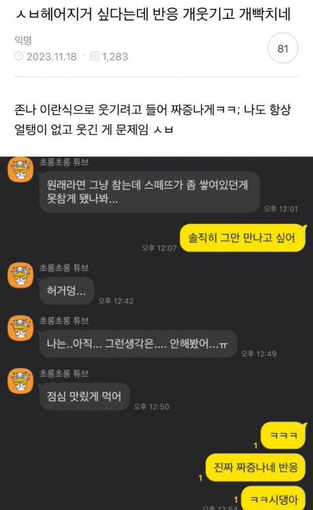 
커뮤니티 게시글 캡처 이미지.
제목은 “ㅅㅂ 헤어지기 싫다는데 반응 개웃기고 개빡치네.”
작성자는 “존나 이란식으로 웃기려고 들어 짜증나게ㅋㅋ; 나도 항상 얼탱이 없고 웃긴 게 문제임 ㅅㅂ”이라고 적었다.
아래에는 카카오톡 대화가 이어진다.

1️⃣ 회색 말풍선에서 상대는 “원래라면 그냥 참는데 스떼뜨가 좀 쌓여있던 게 못참게 됐나봐...”라며 말을 꺼낸다.
2️⃣ 노란 말풍선 쪽은 단호하게 “솔직히 그만 만나고 싶어”라고 답한다.
3️⃣ 회색 말풍선은 “허거덩...”이라며 가볍게 반응하고,
4️⃣ 이어 “나는.. 아직... 그런생각은.... 안해봤어...ㅠ”라며 다소 미적지근한 태도를 보인다.
5️⃣ 곧 “점심 맛있게 먹어”라고 덧붙이며 대화를 마무리하려 한다.
6️⃣ 이에 노란 말풍선은 “ㅋㅋㅋ”,
7️⃣ “진짜 짜증나네 반응”,
8️⃣ “ㅋㅋ시댕아”라며 화와 허탈함이 섞인 반응을 보인다.

