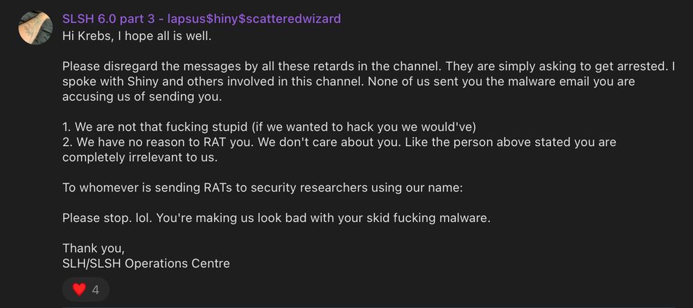 A message from the ShinyHunters telegram

’ SLSH 6.0 part 3 - lapsus$hiny$scatteredwizard
- Hi Krebs, | hope all is well.
Please disregard the messages by all these retards in the channel. They are simply asking to get arrested. |
spoke with Shiny and others involved in this channel. None of us sent you the malware email you are
accusing us of sending you.
1. We are not that fucking stupid (if we wanted to hack you we would've)
2. We have no reason to RAT you. We don't care about you. Like the person above stated you are
completely irrelevant to us.
To whomever is sending RATS to security researchers using our name:
Please stop. lol. You're making us look bad with your skid fucking malware.
Thank you,
SLH/SLSH Operations Centre
v4
