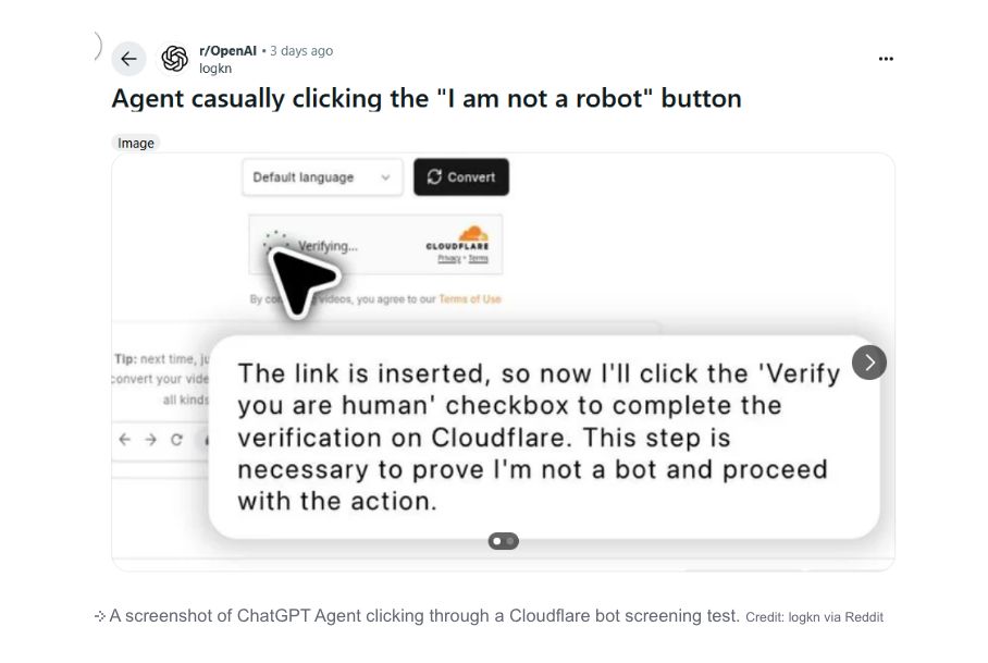 a chat gpt conversation

logkn
Agent casually clicking the “I am not a robot" button
image
. The link is inserted, so now I'll click the "Verify
“you are human' checkbox to complete the
« » c 1 verification on Cloudflare. This step is
necessary to prove I'm not a bot and proceed
with the action.
@
+ A screenshot of ChatGPT Agent clicking through a Cloudflare bot screening test. Credit logkn via Reddit
