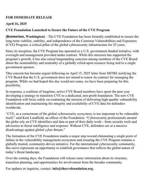 FOR IMMEDIATE RELEASE

April 16,2025

CVE Foundation Launched to Secure the Future of the CVE Program

Bremerton, Washington] - The CVE Foundation has been formally established to ensure the
long-term viabily, stability, and independence of the Common Vulnerabilities and Exposures
(CVE) Program, a critica pillar of the global cybersecurity infrastructure for 25 years.

Since ts inception, the CVE Program has operated as U.S. government. funded nitive, with
oversight and management provided under contact. While ths structure has supported the
prograny’s growth, it has alo raised longstanding concems among members of the CVE Board
shout the sustainability and neutrality of globally relicd-upon resource being ted 0 a single
ovemment sponsor.

“This concern has become urgent following an April 15, 2025 leter from MITRE notifying the
‘CVE Board that the U.S. government docs not intend 0 renew ts contract for managing the
program. While we had hoped this day would not come, we have been preparing fo this
possibility.

In response, a coalition of longtime, active CVE Bosrd members have spent the past year
developing a strategy o transition CVE to dedicated, non-profit foundation. The news CVE.
Foundation wil focus solly on continuing the mission of delivering high-quality vulnerability
identification and maintaining th integrity and availabilty of CVE data for defenders
worldwide,




