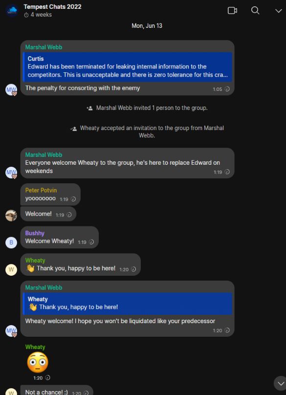 ‘Tempest Chats 2022

2 wes oa v
Mon, Jun 13

Marshal Webb

@ ‘The penalty for consorting with the enemy 105 D
“a Marshal Webb invited 1 person to the group.
+a Wheaty accepted an invitation to the group from Marshal
Webb.

Marshal Webb

Everyone welcome Wheaty to the group, he's here to replace Edward on
[] ‘weekends 19D)

Peter Potvin

¥00000000 11 2
[-] Welcome! 119 D

Bushhy
@ Velcome Wneaty! 115 >

Wheaty
@  ¥ Therkyou, happy tobe heel 129)

Marshal Webb

‘Wheaty welcome! | hope you won't be liquidated like your predecessor
[] 120

Wheaty

Pe)
v

MM Not achance!:) +n 5
