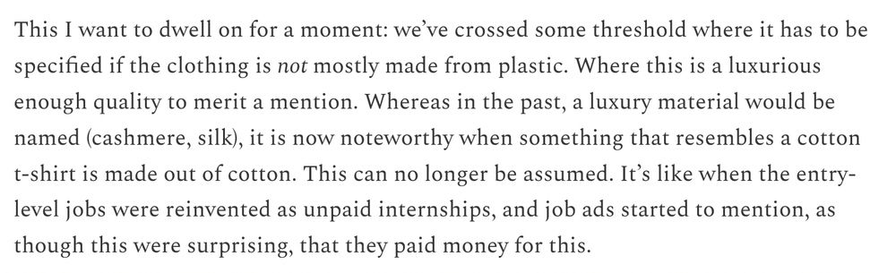 This I want to dwell on for a moment: we’ve crossed some threshold where it has to be specified if the clothing is not mostly made from plastic. Where this is a luxurious enough quality to merit a mention. Whereas in the past, a luxury material would be named (cashmere, silk), it is now noteworthy when something that resembles a cotton t-shirt is made out of cotton. This can no longer be assumed. It’s like when the entry-level jobs were reinvented as unpaid internships, and job ads started to mention, as though this were surprising, that they paid money for this.
