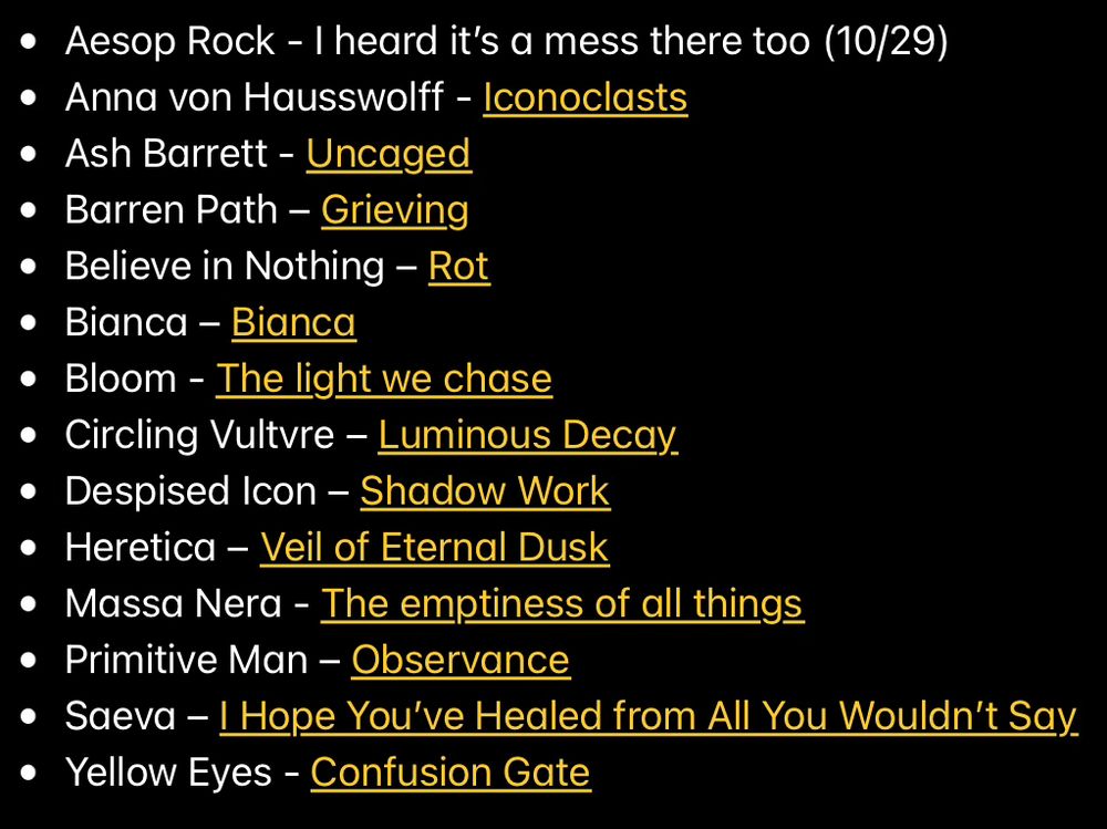 • Aesop Rock - I heard it's a mess there too (10/29)
• Anna von Hausswolff - Iconoclasts
• Ash Barrett - Uncaged
• Barren Path - Grieving
• Believe in Nothing - Rot
• Bianca - Bianca
• Bloom - The light we chase
• Circling Vultvre - Luminous Decay.
• Despised Icon - Shadow Work
• Heretica - Veil of Eternal Dusk
• Massa Nera - The emptiness of all things
• Primitive Man - Observance
• Saeva - Hope You've Healed from All You Wouldn't Say
• Yellow Eyes - Confusion Gate
