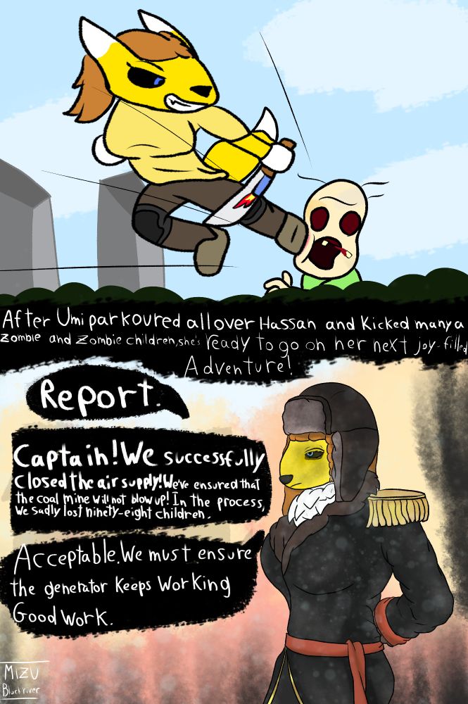 'After Umi parkoured all over Hassan and kicked many a zombie and zombified children, she's ready to go on her next bright, joy-filled adventure!'

"Captain! We successfully closed the air supply! We've ensured that the coal mine will not blow up and collapse!" "In that process, we sadly lost ninety-eight children."

"Acceptable. We must ensure the generator keeps working. Good work."