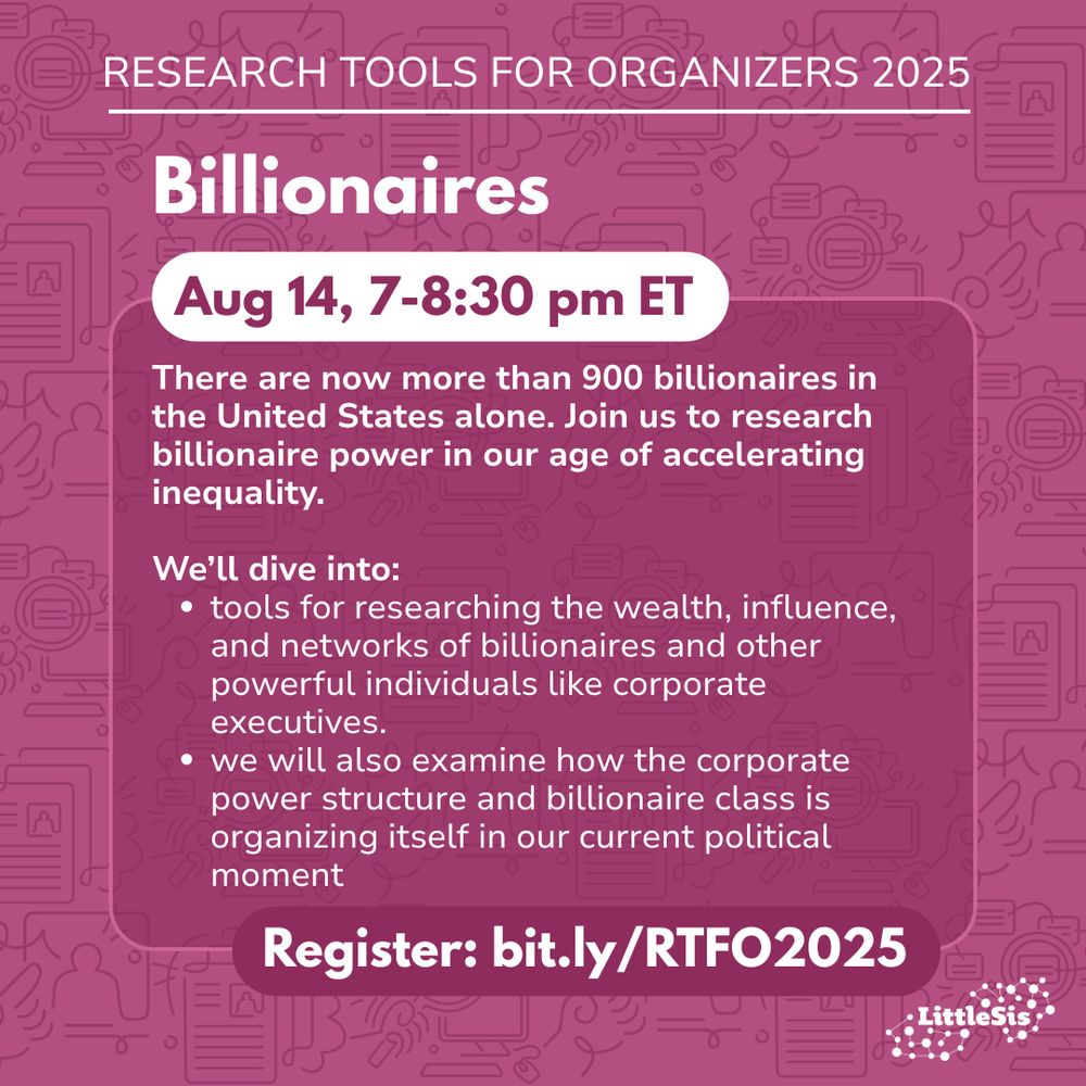 [white text on a pinkish purple background]
Research Tools for Organizers 2025.
There are now more than 900 billionaires in the United States alone. Join us to research billionaire power in our age of accelerating inequality.
We’ll dive into:
tools for researching the wealth, influence, and networks of billionaires and other powerful individuals like corporate executives.
we will also examine how the corporate power structure and billionaire class is organizing itself in our current political moment.
Register: bit.ly/RTFO2025
[LittleSis logo]
