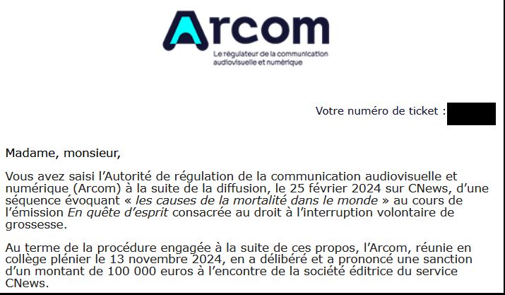 Madame, monsieur,

Vous avez saisi l’Autorité de régulation de la communication audiovisuelle et numérique (Arcom) à la suite de la diffusion, le 25 février 2024 sur CNews, d’une séquence évoquant « les causes de la mortalité dans le monde » au cours de l’émission En quête d’esprit consacrée au droit à l’interruption volontaire de grossesse.

Au terme de la procédure engagée à la suite de ces propos, l’Arcom, réunie en collège plénier le 13 novembre 2024, en a délibéré et a prononcé une sanction d’un montant de 100 000 euros à l’encontre de la société éditrice du service CNews.