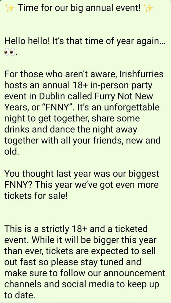Alt text of announcement post, post one of two:

✨ Time for our big annual event! ✨


Hello hello! It’s that time of year again… 👀.

For those who aren’t aware, Irishfurries hosts an annual 18+ in-person party event in Dublin called Furry Not New Years, or “FNNY”. It’s an unforgettable night to get together, share some drinks and dance the night away together with all your friends, new and old.

You thought last year was our biggest FNNY? This year we’ve got even more tickets for sale! 


This is a strictly 18+ and a ticketed event. While it will be bigger this year than ever, tickets are expected to sell out fast so please stay tuned and make sure to follow our announcement channels and social media to keep up to date.