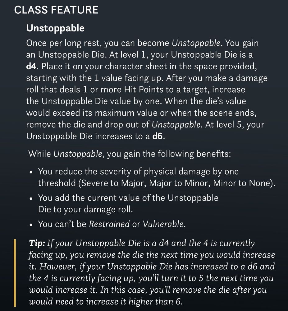 CLASS FEATURE
Unstoppable
Once per long rest, you can become Unstoppable. You gain an Unstoppable Die. At level 1, your Unstoppable Die is a d4. Place it on your character sheet in the space provided, starting with the 1 value facing up. After you make a damage roll that deals 1 or more Hit Points to a target, increase the Unstoppable Die value by one. When the die's value would exceed its maximum value or when the scene ends, remove the die and drop out of Unstoppable. At level 5, your Unstoppable Die increases to a d6.
While Unstoppable, you gain the following benefits:
• You reduce the severity of physical damage by one threshold (Severe to Major, Major to Minor, Minor to None).
• You add the current value of the Unstoppable Die to your damage roll.
• You can't be Restrained or Vulnerable.
Tip: If your Unstoppable Die is a d4 and the 4 is currently facing up, you remove the die the next time you would increase it. However, if your Unstoppable Die has increased to a d6 and the 4 is currently facing up, you'll turn it to 5 the next time you would increase it. In this case, you'll remove the die after you would need to increase it higher than 6.