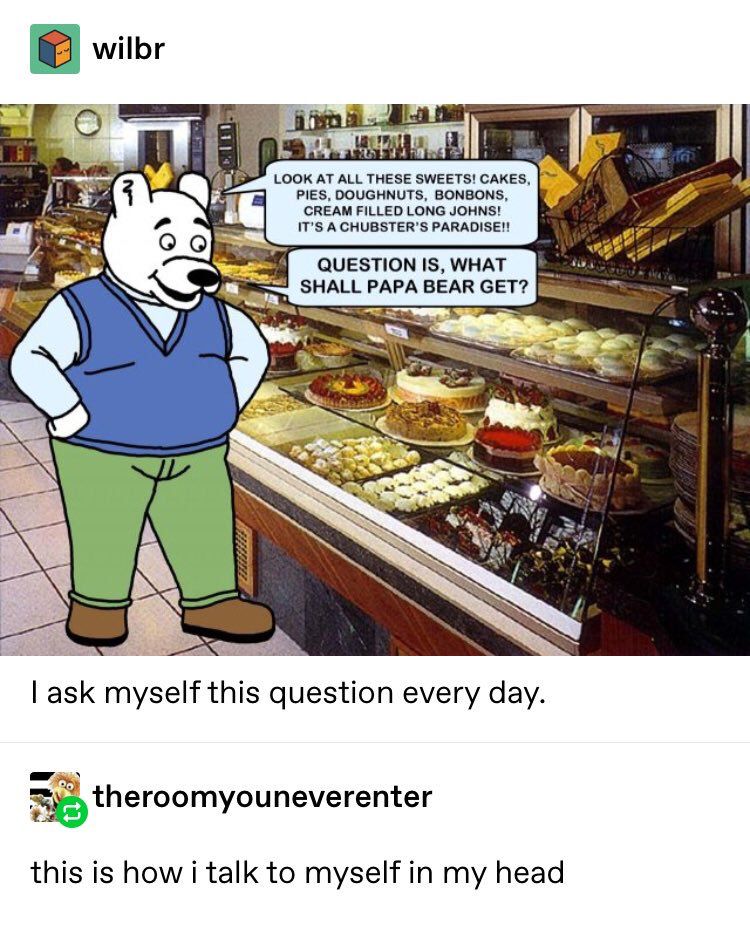 Tumblr post from user wilbr.
A bear wearing a sweater and green jeans is looking at a display case in a pastry shop. A speech bubble reads:
“LOOK AT ALL THESE SWEETS! CAKES, PIES, DOUGHNUTS, BONBONS, CREAM FILLED LONG JOHNS!
IT'S A CHUBSTER'S PARADISE!!
QUESTION IS, WHAT SHALL PAPA BEAR GET?”
I ask myself this question every day.

Tumblr user theroomyouneverenter
Comments:
this is how i talk to myself in my head