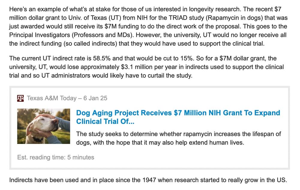 Here's an example of what's at stake for those of us interested in longevity research. The recent $7 million dollar grant to Univ. of Texas (UT) from NIH for the TRIAD study (Rapamycin in dogs) that was just awarded would still receive its $7M funding to do the direct work of the proposal. This goes to the Principal Investigators (Professors and MDs). However, the university, UT would no longer receive all the indirect funding (so called indirects) that they would have used to support the clinical trial.

The current UT indirect rate is 58.5% and that would be cut to 15%. So for a $7M dollar grant, the university, UT, would lose approximately $3.1 million per year in indirects used to support the clinical trial and so UT administrators would likely have to curtail the study.

Indirects have been used and in place since the 1947 when research started to really grow in the US.