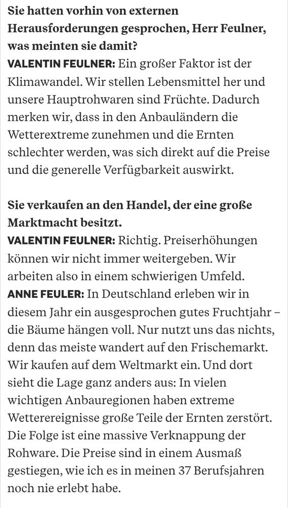 Sie hatten vorhin von externen Herausforderungen gesprochen, Herr Feulner, was meinten sie damit?
VALENTIN FEULNER: Ein großer Faktor ist der Klimawandel. Wir stellen Lebensmittel her und unsere Hauptrohwaren sind Früchte. Dadurch merken wir, dass in den Anbauländern die Wetterextreme zunehmen und die Ernten schlechter werden, was sich direkt auf die Preise und die generelle Verfügbarkeit auswirkt.

Sie verkaufen an den Handel, der eine große Marktmacht besitzt.
VALENTIN FEULNER: Richtig. Preiserhöhungen können wir nicht immer weitergeben. Wir arbeiten also in einem schwierigen Umfeld.
ANNE FEULER: In Deutschland erleben wir in diesem Jahr ein ausgesprochen gutes Fruchtjahr – die Bäume hängen voll. Nur nutzt uns das nichts, denn das meiste wandert auf den Frischemarkt. Wir kaufen auf dem Weltmarkt ein. Und dort sieht die Lage ganz anders aus: In vielen wichtigen Anbauregionen haben extreme Wetterereignisse große Teile der Ernten zerstört. Die Folge ist eine massive Verknappung der Rohware. Die Preise sind in einem Ausmaß gestiegen, wie ich es in meinen 37 Berufsjahren noch nie erlebt habe.