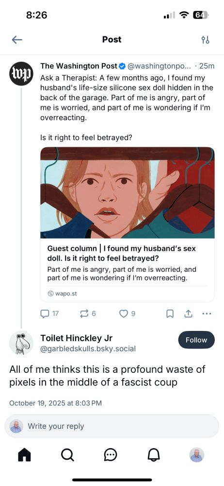 Bluesky screenshot:

8:26
164
Post
The Washington Post &
@washingtonpo... • 25m
Ask a Therapist: A few months ago, I found my husband's life-size silicone sex doll hidden in the back of the garage. Part of me is angry, part of me is worried, and part of me is wondering if I'm overreacting.
Is it right to feel betrayed?
Guest column | found my husband's sex doll. Is it right to feel betrayed?
Part of me is angry, part of me is worried, and part of me is wondering if I'm overreacting.
@ wapo.st |
n06 ♥9
L..
Toilet Hinckley Jr
@garbledskulls.bsky.social
Follow
All of me thinks this is a profound waste of pixels in the middle of a fascist coup