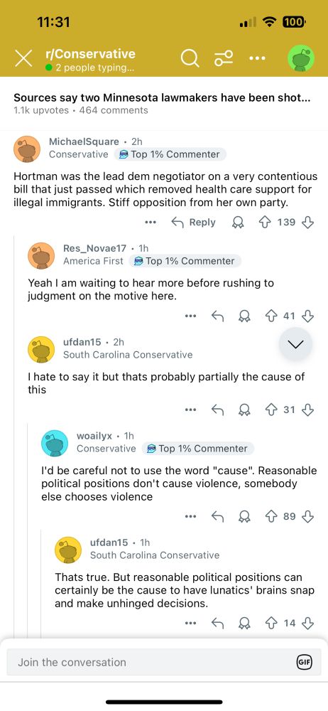 Reddit screenshot: 

11:31
X
r/Conservative
• 2 people typing...
•
令
• 100'
•••
Sources say two Minnesota lawmakers have been shot....
1.1k upvotes • 464 comments
MichaelSquare • 2h
Conservative
• Top 1% Commenter
Hortman was the lead dem negotiator on a very contentious bill that just passed which removed health care support for illegal immigrants. Stiff opposition from her own party.
• Reply
139
Res_Novae17 • 1h
America First
≥ Top 1% Commenter
Yeah I am waiting to hear more before rushing to judgment on the motive here.
：今只个41少
ufdan15 • 2h
South Carolina Conservative
V
I hate to say it but thats probably partially the cause of this
•今只个31少
woailyx • 1h
Conservative
§Top 1% Commenter
I'd be careful not to use the word "cause". Reasonable political positions don't cause violence, somebody else chooses violence
ufdan15 • 1h
South Carolina Conservative
Thats true. But reasonable political positions can certainly be the cause to have lunatics' brains snap and make unhinged decisions.
Join the conversation
GIE
