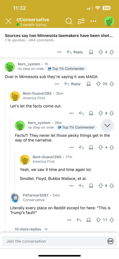 Another Reddit screenshot from r/Conservative

Sources say two Minnesota lawmakers have been shot....
1.1k upvotes • 464 comments
：个Reply只个4少
Kern_system • 1h no step on snek
• Top 1% Commenter
Over in Minnesota sub they're saying it was MAGA.
...
5 Reply
8个20 少
Best-Guava1285 • 35ml
America First
Let's let the facts come out.
Kern_system • 26m
no step on snek ® Top 1% Commenter
V
Facts?! They never let those pesky things get in the way of the narrative.
Best-Guava1285 • 17ml
America First
Yeah, we saw it time and time again lol.
Smollet, Floyd, Bubba Wallace, et al.
FitFarmer5597 • 54ml
Conservative
Literally every place on Reddit except for here: "This is
Trump's fault!"
• 个1少