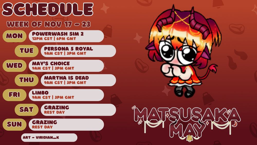 MatsusakaMay's schedule for the week of November 17th to November 23rd, 2025. She'll be streaming PowerWash Simulator 2 on Monday, November 17th from 12 PM CST/ 6 PM GMT. She'll be streaming Persona 5 Royal on Tuesday, November 18th from 9 AM CST/ 3 PM GMT. She'll be streaming a game that is to be determined on Wednesday, November 19th from 9 AM CST/ 3 PM GMT. She'll be streaming Martha is Dead on Thursday, November 20th from 9 AM CST/ 3 PM GMT. She'll be streaming Limbo on Friday, November 21st from 9 AM CST/ 3 PM GMT. Art is of a goob-style May with big wobbly eyes, her fingers pointed together and her knees touching in a very shy manner. Art is by Viridian_K on Twitch/VGen! 