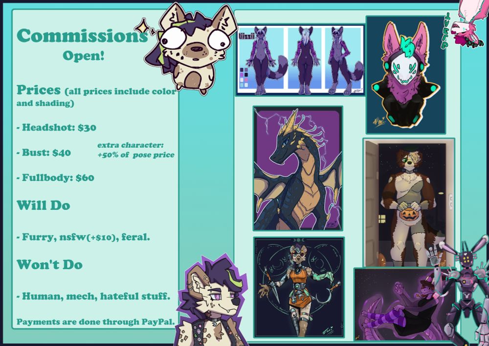 A commission sheet detailing different prices for my drawings!

Headshots cost 30 usd, Busts 40, and a Fullbody is 60

on the "Will do" section, Furry, Nsfw (+$10) and feral are listed

As for the "Won't do's" we got, Human, Mech (Cus I am WEAK) and hateful stuff

on the bottom of the text it says "Payments are done throught PayPal"