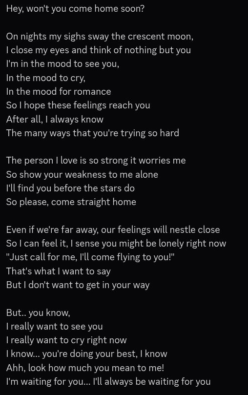 Hey, won't you come home soon?

On nights my sighs sway the crescent moon,
I close my eyes and think of nothing but you
I'm in the mood to see you,
In the mood to cry,
In the mood for romance
So I hope these feelings reach you
After all, I always know
The many ways that you're trying so hard

The person I love is so strong it worries me
So show your weakness to me alone
I'll find you before the stars do
So please, come straight home

Even if we're far away, our feelings will nestle close
So I can feel it, I sense you might be lonely right now
"Just call for me, I'll come flying to you!" 
That's what I want to say
But I don't want to get in your way

But.. you know,
I really want to see you
I really want to cry right now
I know... you're doing your best, I know
Ahh, look how much you mean to me!
I'm waiting for you... I'll always be waiting for you 