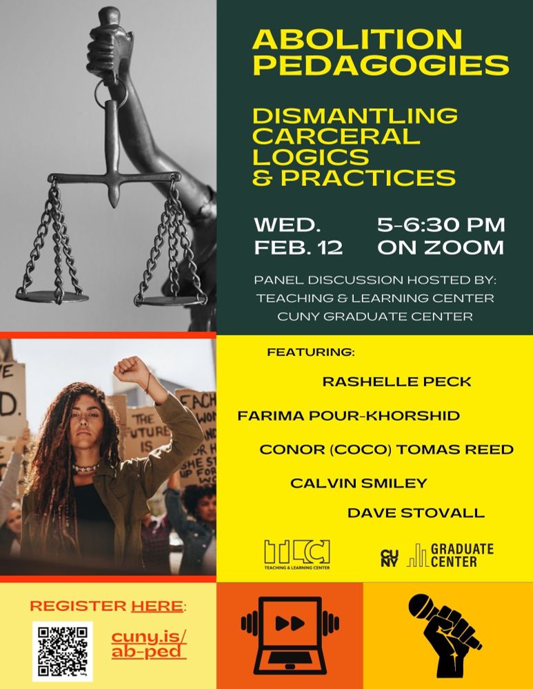 Flyer for a panel on Abolition Pedagogies. It reads: Abolition Pedagogies. DISMANTLING CARCERAL LOGICS & PRACTICES WED. 5-6:30 PM FEB. 12 ON ZOOM.  PANEL DISCUSSION HOSTED BY: TEACHING & LEARNING CENTER CUNY GRADUATE CENTER FEATURING: RASHELLE PECK FARIMA POUR-KHORSHID CONOR (COCO) TOMAS REED CALVIN SMILEY DAVE STOVALL REGISTER HERE: cuny.is/ ab-ped