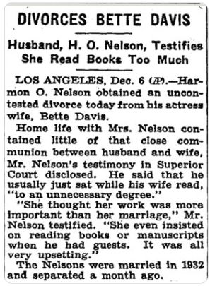 Newspaper article: DIVORCES BETTE DAVIS / Husband, H.O. Nelson, Testifies She Read Books Too Much. / Los Angeles, Dec. 6 (AP). Harmon O. Nelson obtained an uncontested divorce today from his actress wife Bette Davis. Home life with Mrs. Nelson contained little of that close communion between husband and wife, Mr. Nelson's testimony in Superior Court disclosed. He said that he usually just sat while his wife read, 'to an unnecessary degree.' 'She thought her work was more important than her marriage,' Mr. Nelson testified. 'She even insisted on reading books or manuscripts when he had guests. It was all very upsetting.' The Nelsons were married in 1932 and separated a month ago.