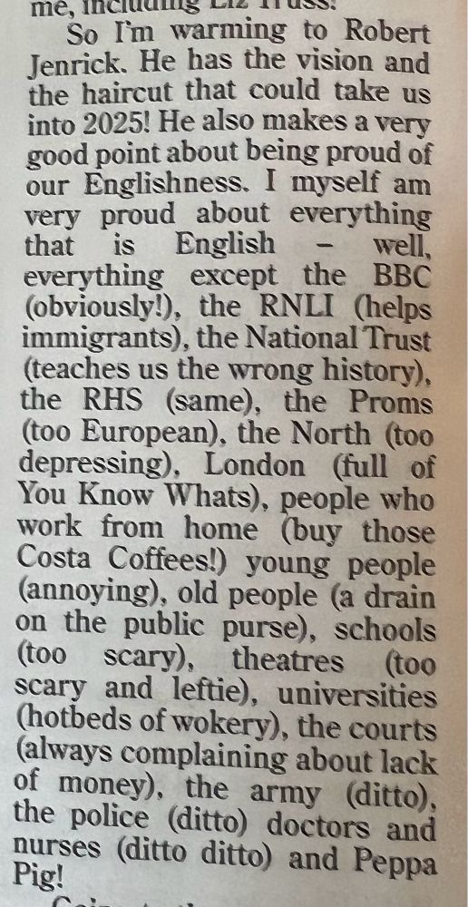 A parody of a Tory from Private Eye:
So I'm warming to Robert Jenrick. He has the vision and the haircut that could take us into 2025! He also makes a very good point about being proud of our Englishness. I myself am very proud about everything that is English
- well,
everything except the BBC (obviously!), the RNLI (helps immigrants), the National Trust (teaches us the wrong history), the RHS (same), the Proms (too European), the North (too depressing), London (full of You Know Whats), people who work from home (buy those Costa Coffees! young people (annoying), old people (a drain on the public purse), schools (too scary), theatres (too scary and leftie), universities (hotbeds of wokery), the courts (always complaining about lack of money), the army (ditto), the police (ditto) doctors and nurses (ditto ditto) and Peppa Pig