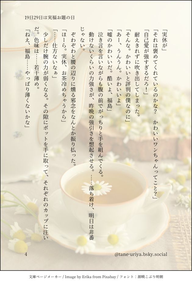 「実休が」
「それは褒めてくれているのかな？　かわいいワンちゃんってこと？」
「自己愛が強すぎるだろ！」
　耐えきれずに吹き出してしまった。
「そんな。かわいいと評判の僕なのに」
「あー、うんうん。かわいいよ」
「嘘のかわいいだ。酷いよ、福島」
　泣き言を言いながらも腹の前でがっちりと手を組んでくる。
　動けないくらいの力強さが、昨晩の強引さを想起させる。……落ち着け、明日は非番じゃない。
　ぞわぞわと腰の辺りに燻る邪念をなんとか振り払った。
「ほーら。実休、お茶冷めちゃうから」
「……仕方ないなぁ」
　少しだけ腕の力が弱くなる。その隙にポットを手に取って、それぞれのカップに注いだ。色味は……若干薄め。
「ねえ、福島……やっぱり薄くないかな」