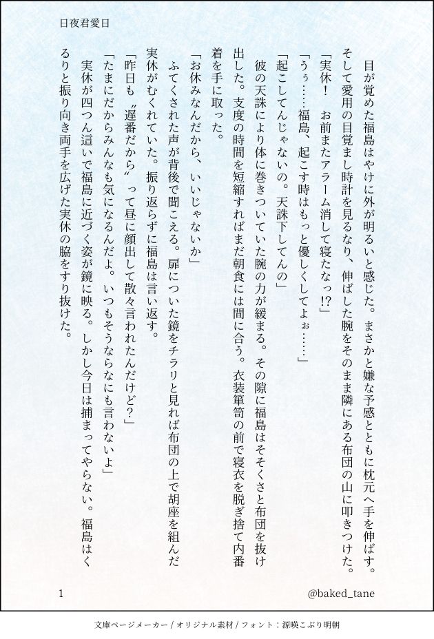 目が覚めた福島はやけに外が明るいと感じた。まさかと嫌な予感とともに枕元へ手を伸ばす。そして愛用の目覚まし時計を見るなり、伸ばした腕をそのまま隣にある布団の山に叩きつけた。
「実休！　お前またアラーム消して寝たなっ⁉︎」
「うぅ……福島、起こす時はもっと優しくしてよぉ……」
「起こしてんじゃないの。天誅下してんの」
　彼の天誅により体に巻きついていた腕の力が緩まる。その隙に福島はそそくさと布団を抜け出した。支度の時間を短縮すればまだ朝食には間に合う。衣装箪笥の前で寝衣を脱ぎ捨て内番着を手に取った。
「お休みなんだから、いいじゃないか」
　ふてくされた声が背後で聞こえる。扉についた鏡をチラリと見れば布団の上で胡座を組んだ実休がむくれていた。振り返らずに福島は言い返す。
「昨日も〝遅番だから〟って昼に顔出して散々言われたんだけど？」
「たまにだからみんなも気になるんだよ。いつもそうならなにも言わないよ」
　実休が四つん這いで福島に近づく姿が鏡に映る。しかし今日は捕まってやらない。福島はくるりと振り向き両手を広げた実休の脇をすり抜けた。