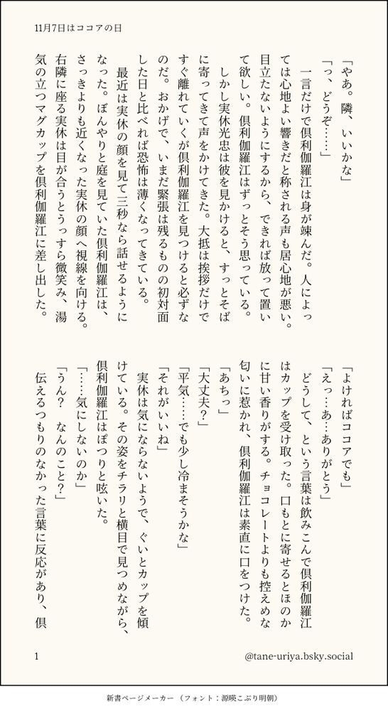 「やあ。隣、いいかな」
「っ、どうぞ……」
　一言だけで倶利伽羅江は身が竦んだ。人によっては心地よい響きだと称される声も居心地が悪い。目立たないようにするから、できれば放って置いて欲しい。倶利伽羅江はずっとそう思っている。
　しかし実休光忠は彼を見かけると、すっとそばに寄ってきて声をかけてきた。大抵は挨拶だけですぐ離れていくが倶利伽羅江を見つけると必ずなのだ。おかげで、いまだ緊張は残るものの初対面した日と比べれば恐怖は薄くなってきている。
　最近は実休の顔を見て三秒なら話せるようになった。ぼんやりと庭を見ていた倶利伽羅江は、さっきよりも近くなった実休の顔へ視線を向ける。右隣に座る実休は目が合うとうっすら微笑み、湯気の立つマグカップを倶利伽羅江に差し出した。
「よければココアでも」
「えっ…あ…ありがとう」
　どうして、という言葉は飲みこんで倶利伽羅江はカップを受け取った。口もとに寄せるとほのかに甘い香りがする。チョコレートよりも控えめな匂いに惹かれ、倶利伽羅江は素直に口をつけた。
「あちっ」
「大丈夫？」
「平気……でも少し冷まそうかな」
「それがいいね」
　実休は気にならないようで、ぐいとカップを傾けている。その姿をチラリと横目で見つめながら、倶利伽羅江はぽつりと呟いた。
「……気にしないのか」
「うん？　なんのこと？」
　伝えるつもりのなかった言葉に反応があり、