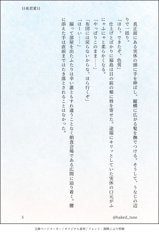 真正面にある実休の頭に手を伸ばし、縦横に広がる髪を撫でつける。そうして、うなじの辺りで一括り。
「ほら。できたぞ、色男」
　仕上げとばかりに福島は目の前の頬に唇を寄せた。途端にキリッとしていた実休の口元がふにゃふにゃと柔らかくなる。
「やっぱりこのまま……」
「布団には戻らないからな。ほら行くぞ」
「はーい……」
　揃って部屋を出たふたりは幸い誰ともすれ違うことなく朝食会場である広間に辿り着く。腰に添えた手は直前まではたき落とされることはなかった。