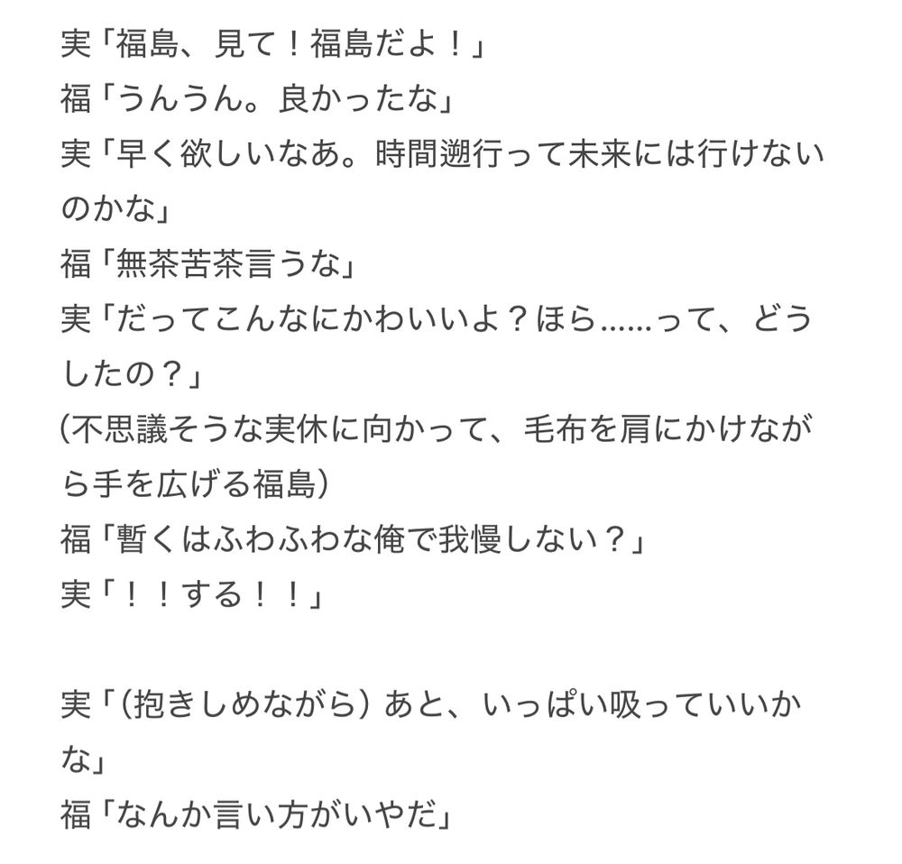 実「福島、見て！福島だよ！」
福「うんうん。良かったな」
実「早く欲しいなあ。時間遡行って未来には行けないのかな」
福「無茶苦茶言うな」
実「だってこんなにかわいいよ？ほら……って、どうしたの？」
（不思議そうな実休に向かって、毛布を肩にかけながら手を広げる福島）
福「暫くはふわふわな俺で我慢しない？」
実「！！する！！」

実「（抱きしめながら）あと、いっぱい吸っていいかな」
福「なんか言い方がいやだ」