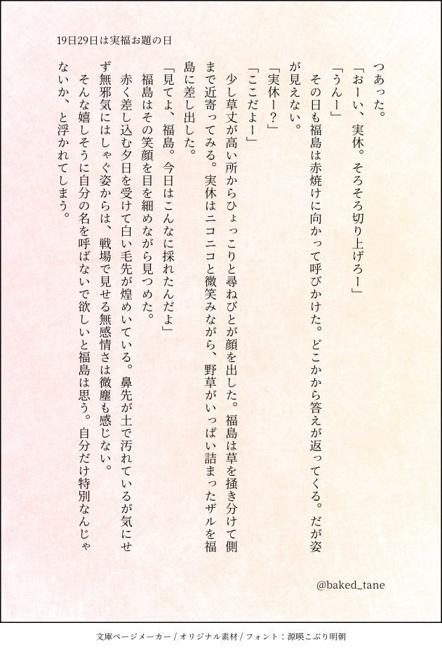「おーい、実休。そろそろ切り上げろー」
「うんー」
　その日も福島は赤焼けに向かって呼びかけた。どこかから答えが返ってくる。だが姿が見えない。
「実休ー？」
「ここだよー」
　少し草丈が高い所からひょっこりと尋ねびとが顔を出した。福島は草を掻き分けて側まで近寄ってみる。実休はニコニコと微笑みながら、野草がいっぱい詰まったザルを福島に差し出した。
「見てよ、福島。今日はこんなに採れたんだよ」
　福島はその笑顔を目を細めながら見つめた。
　赤く差し込む夕日を受けて白い毛先が煌めいている。鼻先が土で汚れているが気にせず無邪気にはしゃぐ姿からは、戦場で見せる無感情さは微塵も感じない。
　そんな嬉しそうに自分の名を呼ばないで欲しいと福島は思う。自分だけ特別なんじゃないか、と浮かれてしまう。
