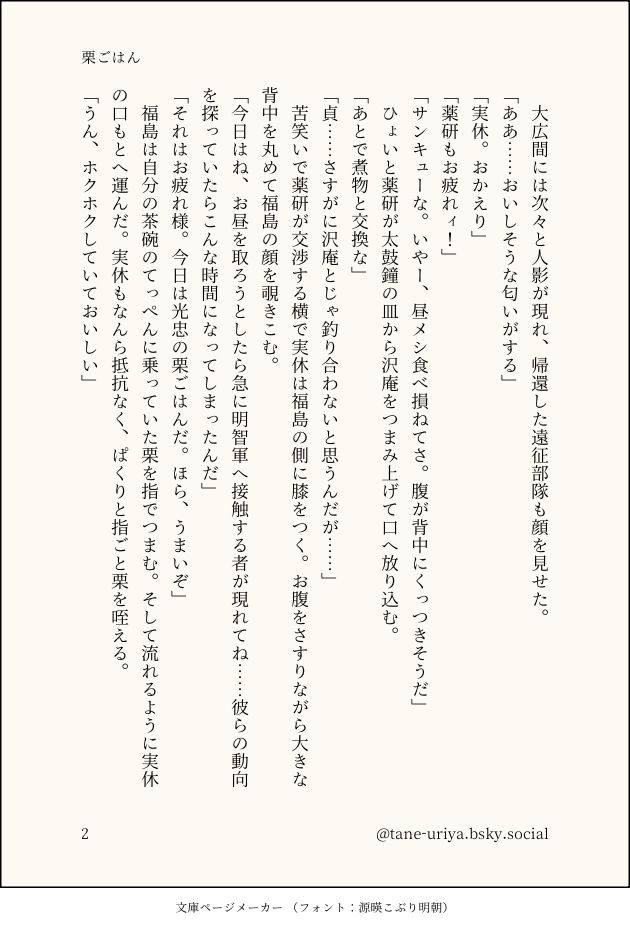 　大広間には次々と人影が現れ、帰還した遠征部隊も顔を見せた。
「ああ……おいしそうな匂いがする」
「実休。おかえり」
「薬研もお疲れィ！」
「サンキューな。いやー、昼メシ食べ損ねてさ。腹が背中にくっつきそうだ」
　ひょいと薬研が太鼓鐘の皿から沢庵をつまみ上げて口へ放り込む。
「あとで煮物と交換な」
「貞……さすがに沢庵とじゃ釣り合わないと思うんだが……」
　苦笑いで薬研が交渉する横で実休は福島の側に膝をつく。お腹をさすりながら大きな背中を丸めて福島の顔を覗きこむ。
「今日はね、お昼を取ろうとしたら急に明智軍へ接触する者が現れてね……彼らの動向を探っていたらこんな時間になってしまったんだ」
「それはお疲れ様。今日は光忠の栗ごはんだ。ほら、うまいぞ」
　福島は自分の茶碗のてっぺんに乗っていた栗を指でつまむ。そして流れるように実休の口もとへ運んだ。実休もなんら抵抗なく、ぱくりと指ごと栗を咥える。
「うん、ホクホクしていておいしい」