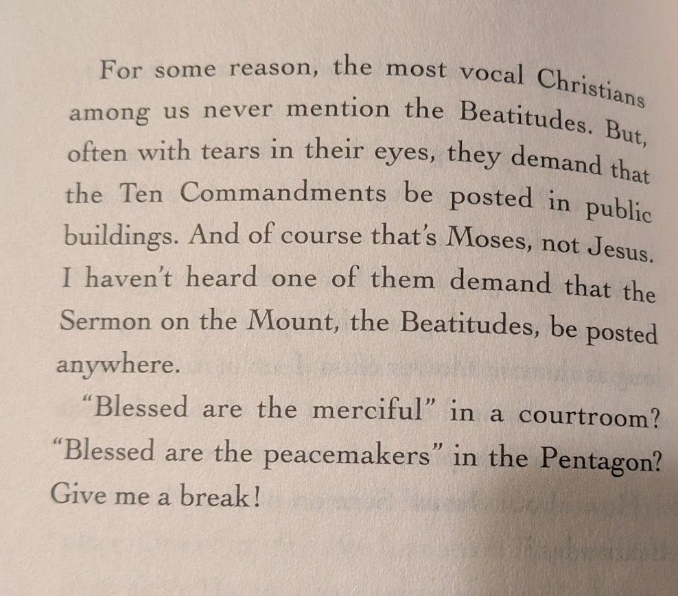 Image of text in a book that reads:

For some reason, the most vocal Christians among us never mention the Beatitudes. But, often with tears in their eyes, they demand that the Ten Commandments be posted in public buildings. And of course that's Moses, not Jesus. I haven't heard one of them demand that the Sermon on the Mount, the Beatitudes, be posted anywhere.

"Blessed are the merciful" in a courtroom? "Blessed are the peacemakers" in the Pentagon? Give me a break.