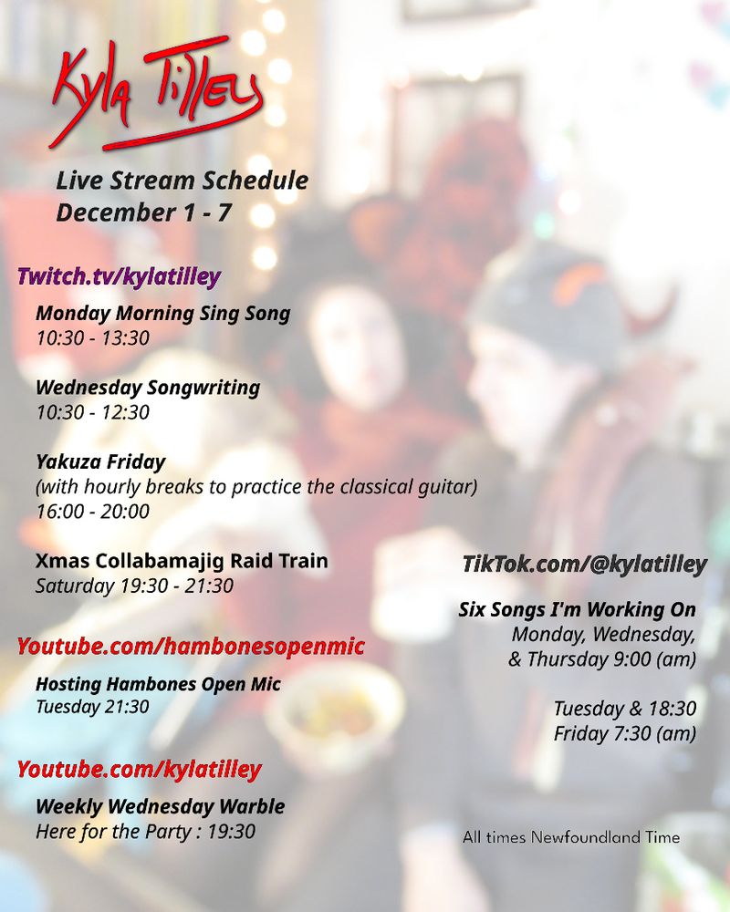 A festive scene.  Two people in a livingroom looking vaguely medieval and very festive.
@kylatilley Stream Schedule December 1-7
Twitch.tv
Monday Morning Sing Song
10:30-13:30
Wednesday Songwriting
10:30-12:30
Yakuza Friday
16:00-20:00
Xmas Collabamajig Raid Train
Saturday 19:30-21:30
Youtube.com/hambonesOpenMic
Host of Hambones Open Mic Tuesday 21:30
Youtube.com/@kylatilley
Weekly Wednesday Warble
Here for the Party : 19:30
TikTok.com
Mon Wed & Thurs 9:00 (am)
Tues & 18:30
Fri 7:30 (am)
