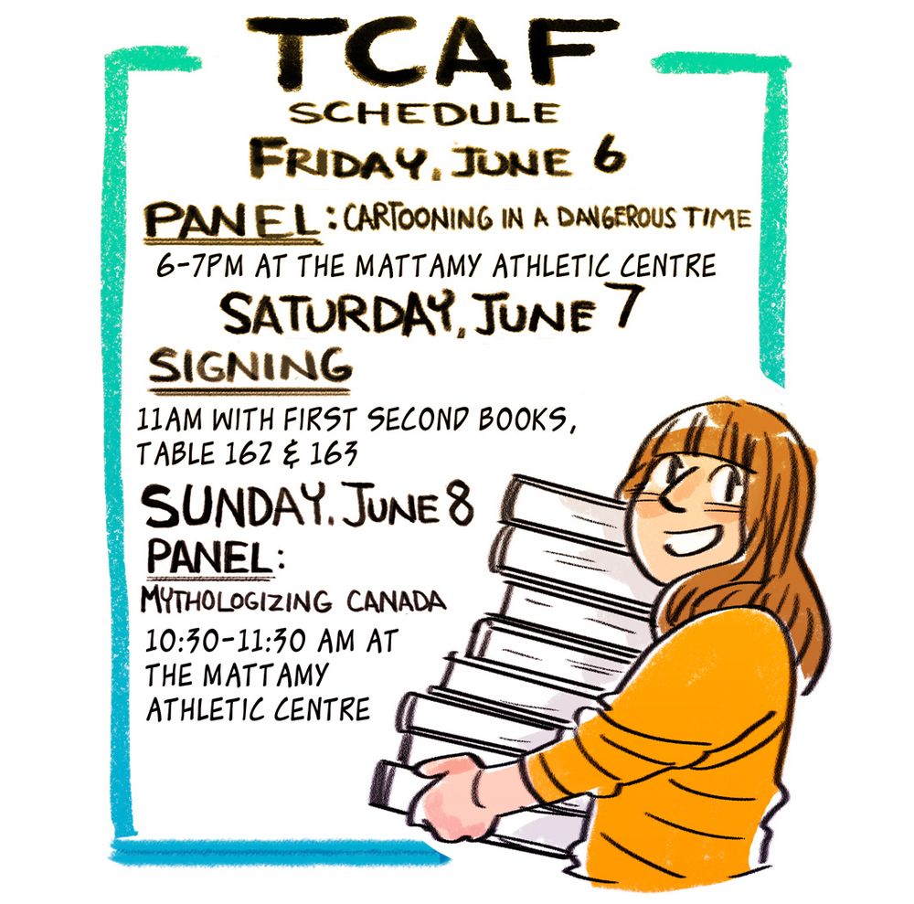 I am on 2 panels at TCAF: 
Friday June 6: 6-7pm, "Cartooning in a Dangerous Time", 6-7pm at the Mattamy Athletic Centre
Sunday, June 8 10:30-11:30am, "Mythologizing Canada" at the Mattamy Athletic Centre
I have one signing at the First Second Books table, (162-163 on the ice rink) at 11AM on Saturday. 
