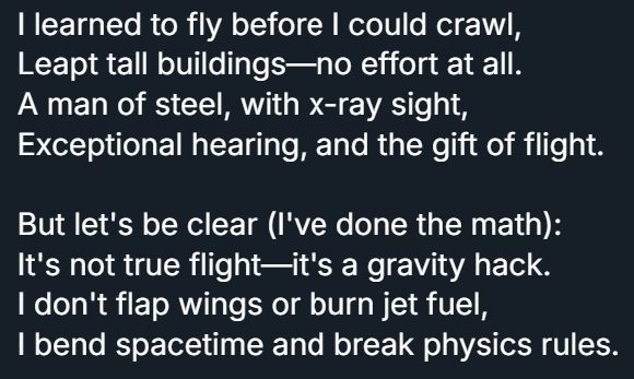 I learned to fly before I could crawl,
Leapt tall buildings—no effort at all.
A man of steel, with x-ray sight,
Exceptional hearing, and the gift of flight.

But let's be clear (I've done the math):
It's not true flight—it's a gravity hack.
I don't flap wings or burn jet fuel,
I bend spacetime and break physics rules.