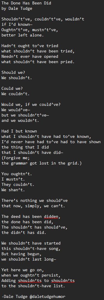 The Done Has Been Did 
by Dale Tudge

Shouldn’t’ve, couldn’t’ve, wouldn’t
if I’d known—
Oughtn’t’ve, mustn’t’ve,
better left alone.

Hadn’t ought to’ve tried
what shouldn’t have been tried,
Needn’t ever have opened
what shouldn’t have been pried.

Should we?
We shouldn’t.

Could we?
We couldn’t.

Would we, if we could’ve?
We would’ve—
but we shouldn’t’ve—
and we wouldn’t.

Had I but known
what I shouldn’t have had to’ve known,
I’d never have had to’ve had to have shown
the thing that I did
that I shouldn’t have did—
(Forgive me;
the grammar got lost in the grid.)

You oughtn’t.
I mustn’t.
They couldn’t.
We shan’t.

There’s nothing we should’ve
that now, simply, we can’t.

The deed has been didden,
the done has been did,
The shouldn’t has should’ve,
the didn’t has did.

We shouldn’t have started
this shouldn’t-have song,
But having begun,
we shouldn’t last long—

Yet here we go on,
when we oughtn’t persist,
Adding shouldn’ts to shouldn’ts
to the shouldn’t-have list.

-Dale Tudge @daletudgehumor