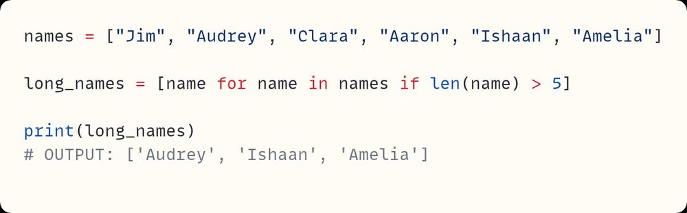 names = ["Jim", "Audrey", "Clara", "Aaron", "Ishaan", "Amelia"]

long_names = [name for name in names if len(name) > 5]

print(long_names)
# OUTPUT: ['Audrey', 'Ishaan', 'Amelia']
                                                              ​